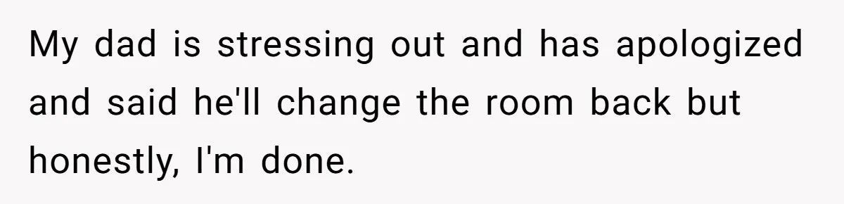 Teen Refuses To Stay After Dad Turns His Bedroom Into Step Mom’s Office My dad is stressing out and has apologized and said he'll change the room back but honestly, I'm done.