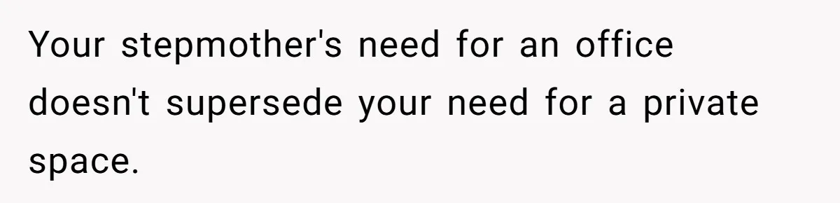 Teen Refuses To Stay After Dad Turns His Bedroom Into Step Mom’s Office Your stepmother's need for an office doesn't supersede your need for a private space.