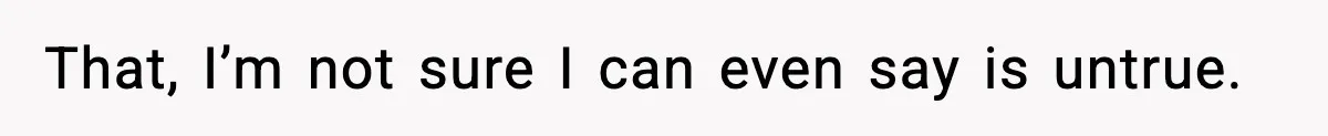 That, I’m not sure I can even say is untrue.