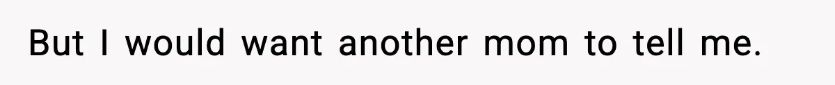 But I would want another mom to tell me.