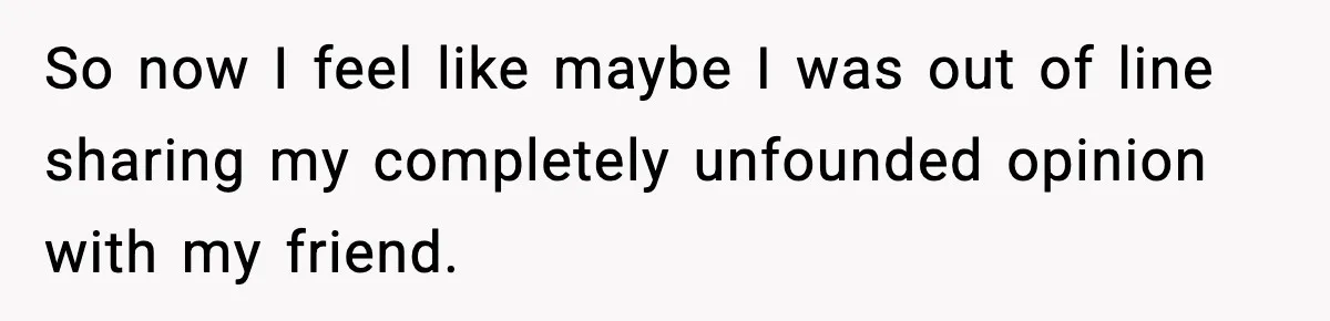 So now I feel like maybe I was out of line sharing my completely unfounded opinion with my friend.
