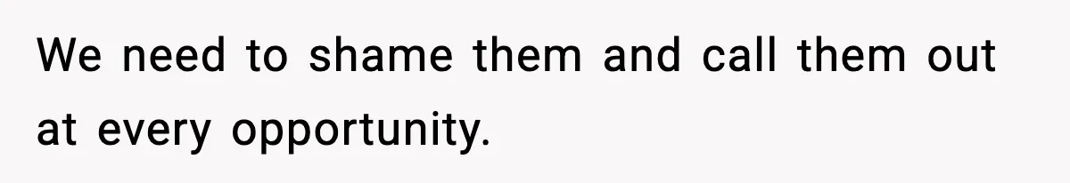 We need to shame them and call them out at every opportunity.