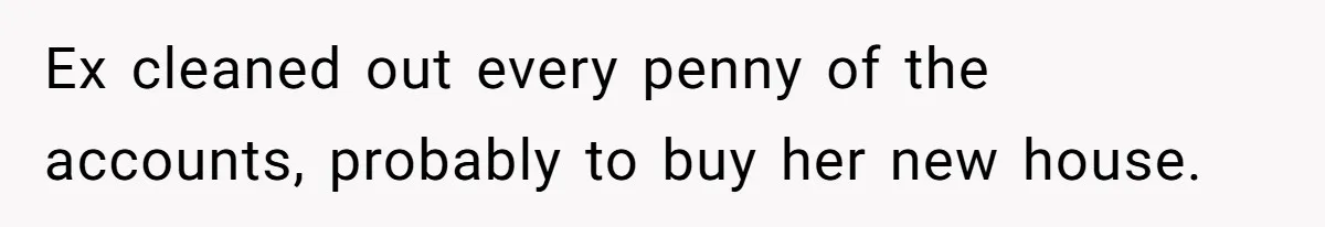 Ex cleaned out every penny of the accounts, probably to buy her new house.