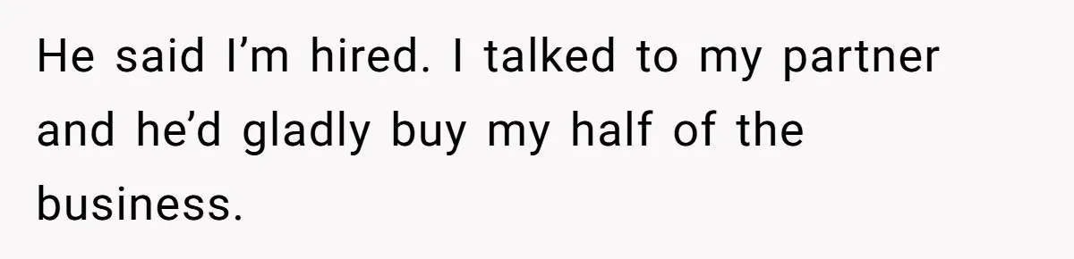 He said I’m hired. I talked to my partner and he’d gladly buy my half of the business.