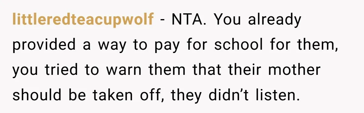 littleredteacupwolf − NTA. You already provided a way to pay for school for them, you tried to warn them that their mother should be taken off, they didn’t listen.