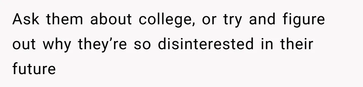 Ask them about college, or try and figure out why they’re so disinterested in their future