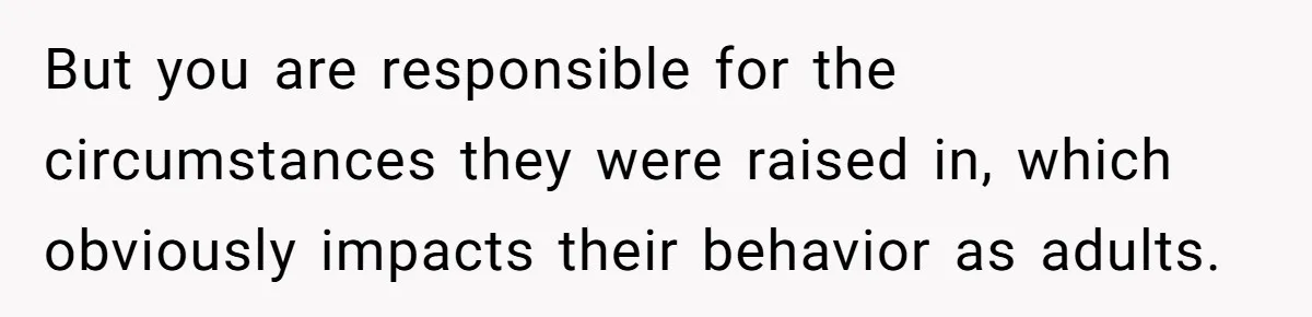 But you are responsible for the circumstances they were raised in, which obviously impacts their behavior as adults.