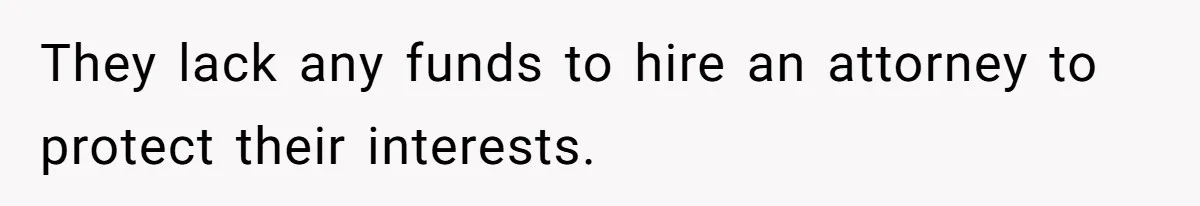 They lack any funds to hire an attorney to protect their interests.
