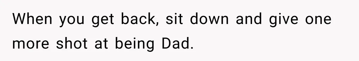 When you get back, sit down and give one more shot at being Dad.