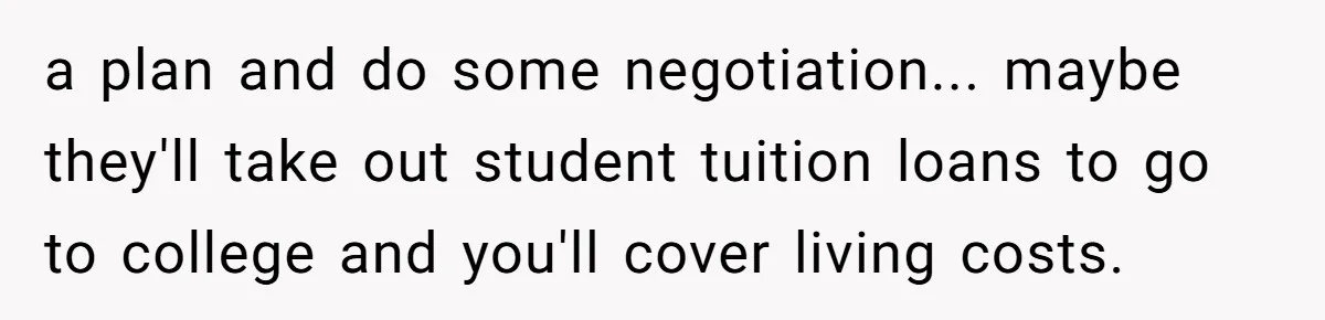 a plan and do some negotiation... maybe they'll take out student tuition loans to go to college and you'll cover living costs.