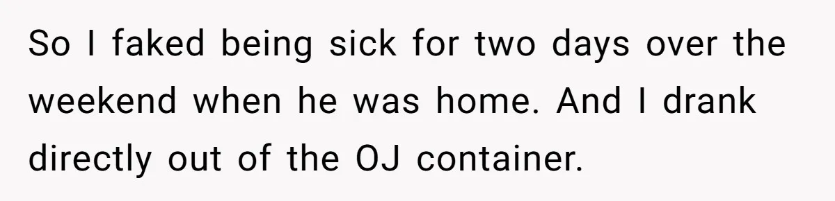 So I faked being sick for two days over the weekend when he was home. And I drank directly out of the OJ container.