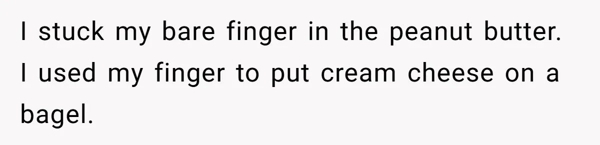 I stuck my bare finger in the peanut butter. I used my finger to put cream cheese on a bagel.