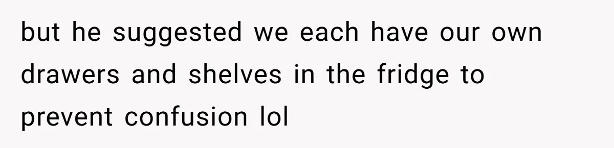 but he suggested we each have our own drawers and shelves in the fridge to prevent confusion lol