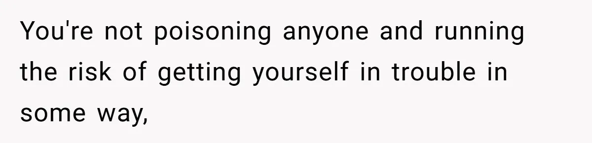 You're not poisoning anyone and running the risk of getting yourself in trouble in some way,