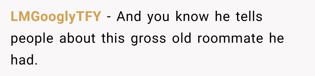 LMGooglyTFY − And you know he tells people about this gross old roommate he had.