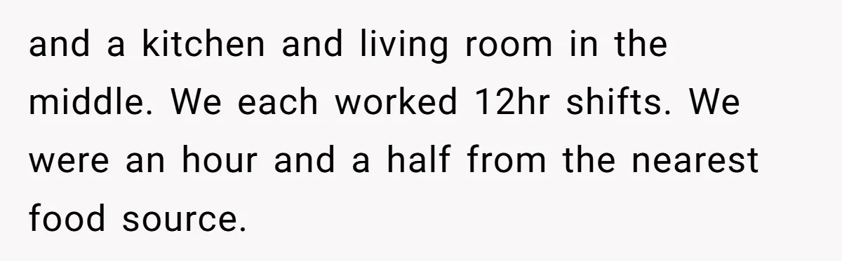 and a kitchen and living room in the middle. We each worked 12hr shifts. We were an hour and a half from the nearest food source.