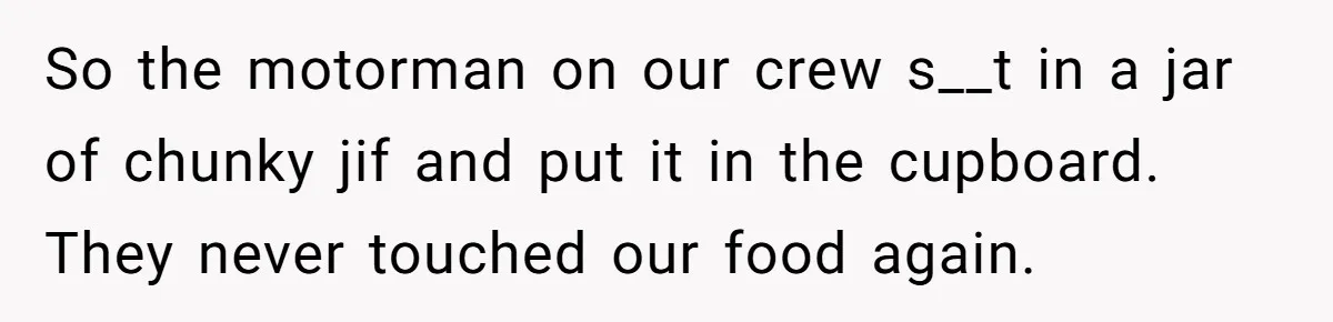 So the motorman on our crew s__t in a jar of chunky jif and put it in the cupboard. They never touched our food again.
