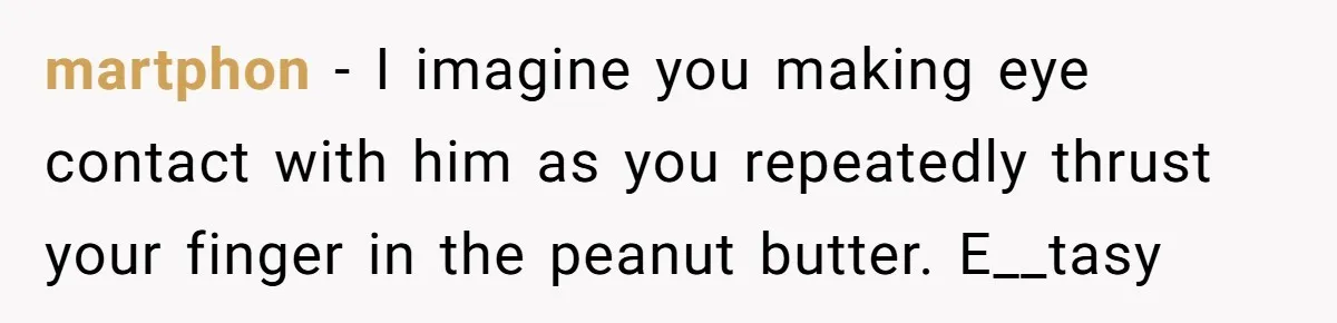 martphon − I imagine you making eye contact with him as you repeatedly thrust your finger in the peanut butter. E__tasy