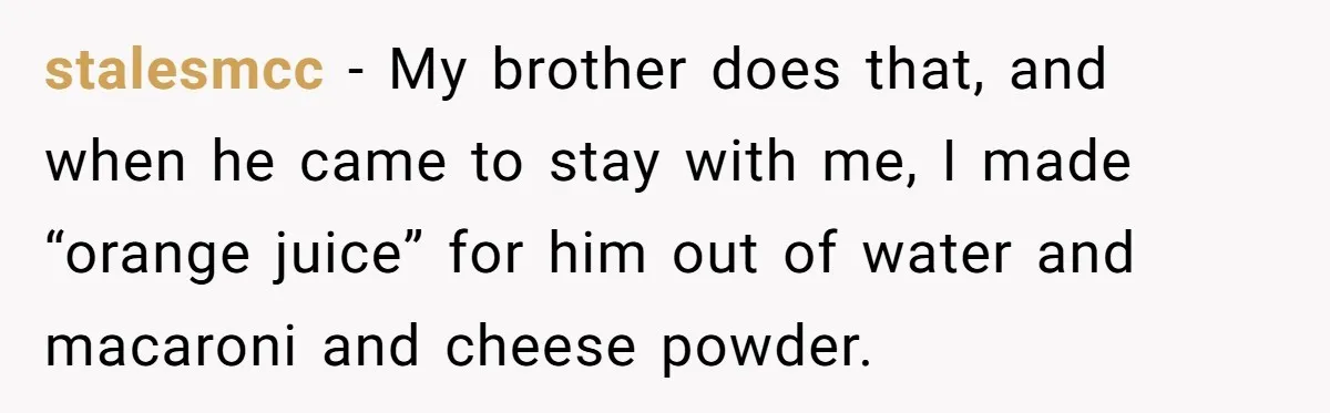 stalesmcc − My brother does that, and when he came to stay with me, I made “orange juice” for him out of water and macaroni and cheese powder.