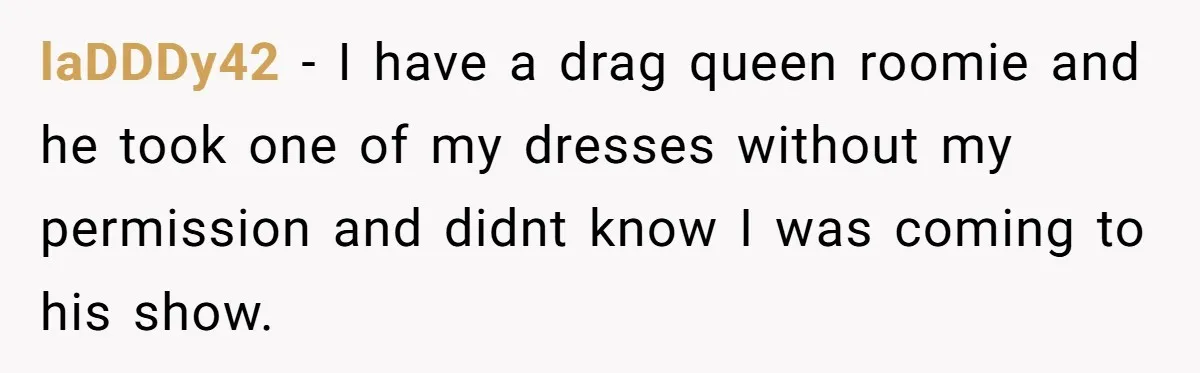 laDDDy42 − I have a drag queen roomie and he took one of my dresses without my permission and didnt know I was coming to his show.