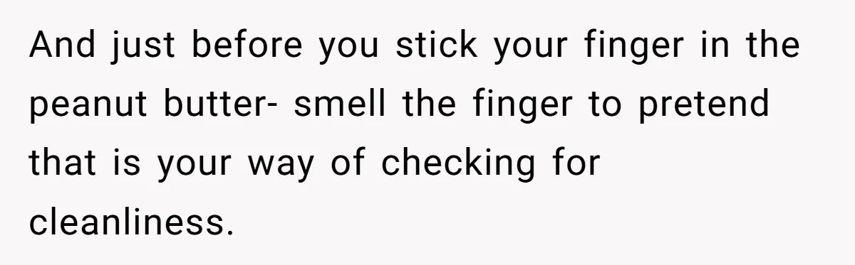 And just before you stick your finger in the peanut butter- smell the finger to pretend that is your way of checking for cleanliness.