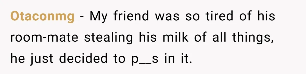 Otaconmg − My friend was so tired of his room-mate stealing his milk of all things, he just decided to p__s in it.