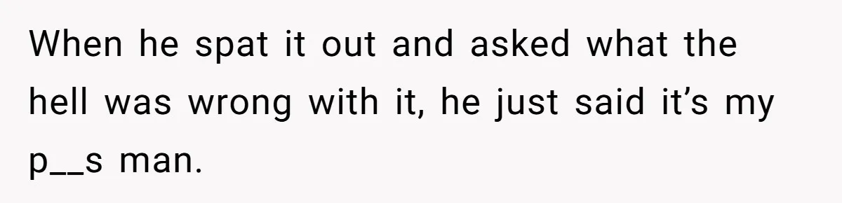 When he spat it out and asked what the hell was wrong with it, he just said it’s my p__s man.