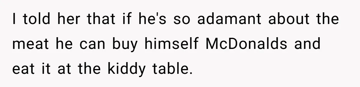 Bride Refuses To Serve Meat At Wedding, Tells Meat-Loving Uncle To Bring McDonald’s If He Can’t Cope I told her that if he's so adamant about the meat he can buy himself McDonalds and eat it at the kiddy table.
