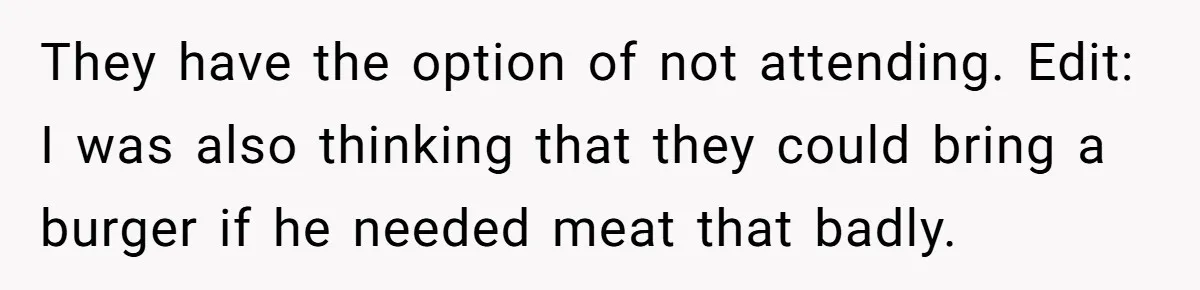 Bride Refuses To Serve Meat At Wedding, Tells Meat-Loving Uncle To Bring McDonald’s If He Can’t Cope They have the option of not attending. Edit: I was also thinking that they could bring a burger if he needed meat that badly.