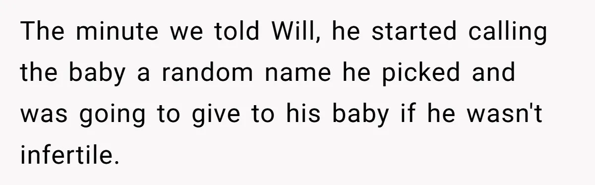 Husband Pressures Wife To Use Friend’s Dream Baby Name, She Pushes Back The minute we told Will, he started calling the baby a random name he picked and was going to give to his baby if he wasn't infertile.