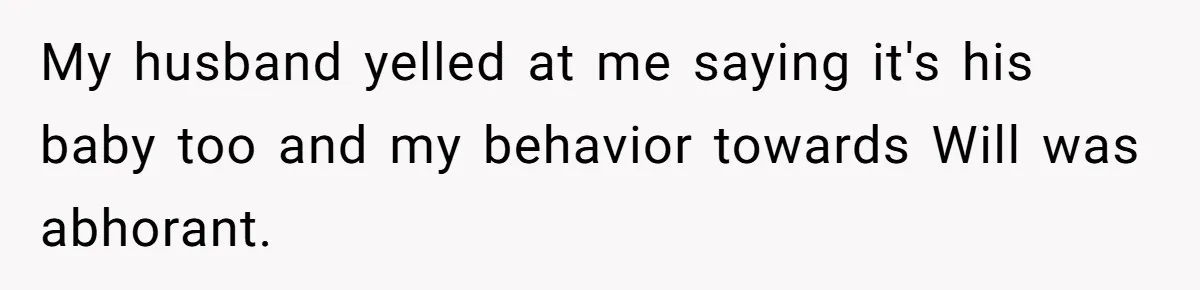 Husband Pressures Wife To Use Friend’s Dream Baby Name, She Pushes Back My husband yelled at me saying it's his baby too and my behavior towards Will was abhorant.