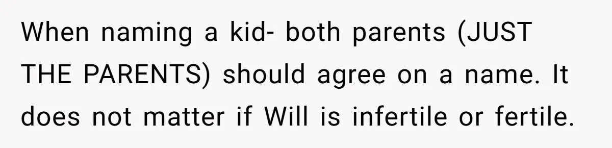 Husband Pressures Wife To Use Friend’s Dream Baby Name, She Pushes Back When naming a kid- both parents (JUST THE PARENTS) should agree on a name. It does not matter if Will is infertile or fertile.