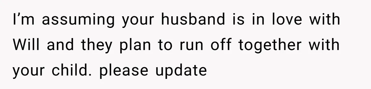 Husband Pressures Wife To Use Friend’s Dream Baby Name, She Pushes Back I’m assuming your husband is in love with Will and they plan to run off together with your child. please update