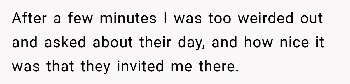 After a few minutes I was too weirded out and asked about their day, and how nice it was that they invited me there.