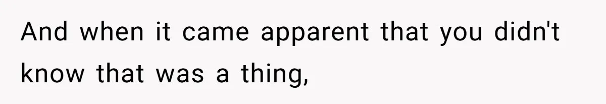 And when it came apparent that you didn't know that was a thing,