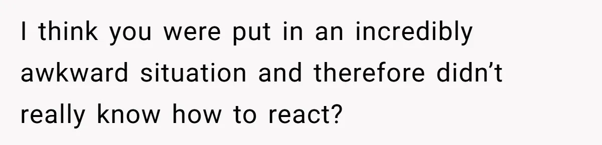 I think you were put in an incredibly awkward situation and therefore didn’t really know how to react?
