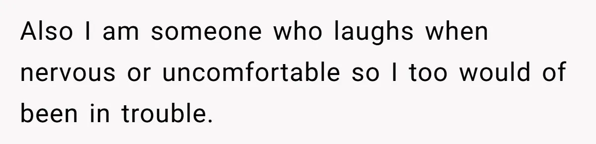 Also I am someone who laughs when nervous or uncomfortable so I too would of been in trouble.