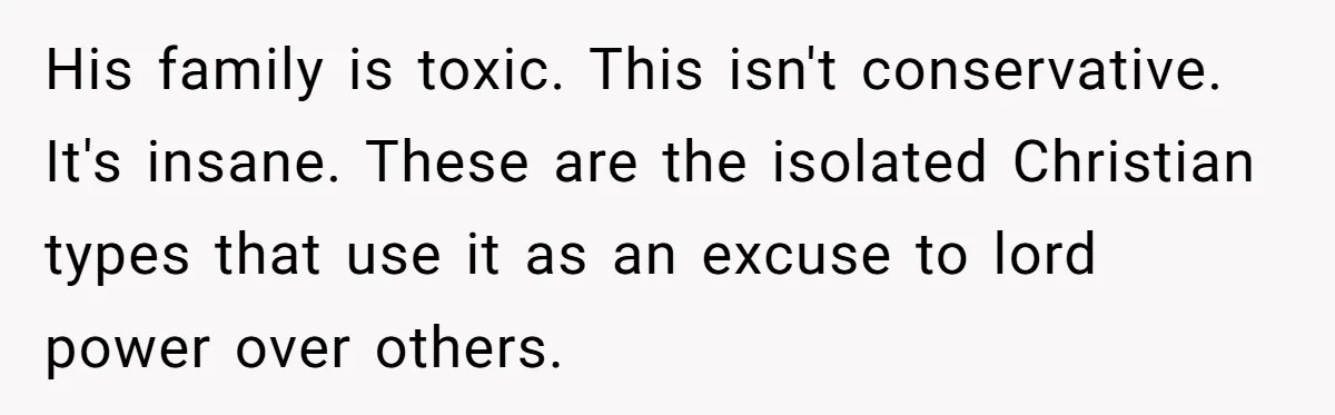 His family is toxic. This isn't conservative. It's insane. These are the isolated Christian types that use it as an excuse to lord power over others.