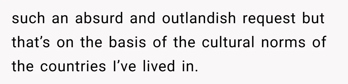 such an absurd and outlandish request but that’s on the basis of the cultural norms of the countries I’ve lived in.