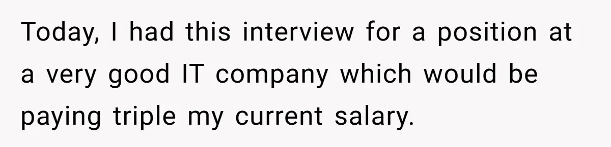 Today, I had this interview for a position at a very good IT company which would be paying triple my current salary.