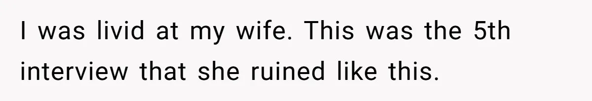 I was livid at my wife. This was the 5th interview that she ruined like this.