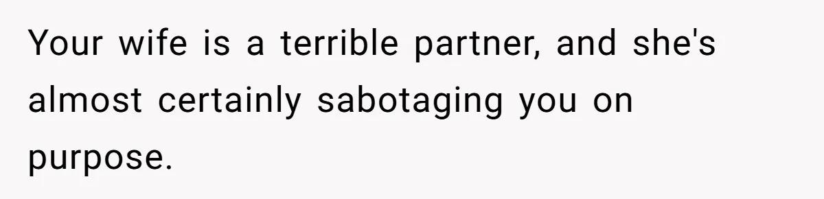 Your wife is a terrible partner, and she's almost certainly sabotaging you on purpose.