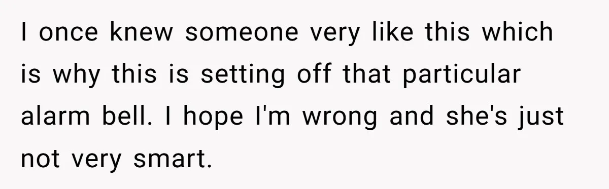 I once knew someone very like this which is why this is setting off that particular alarm bell. I hope I'm wrong and she's just not very smart.
