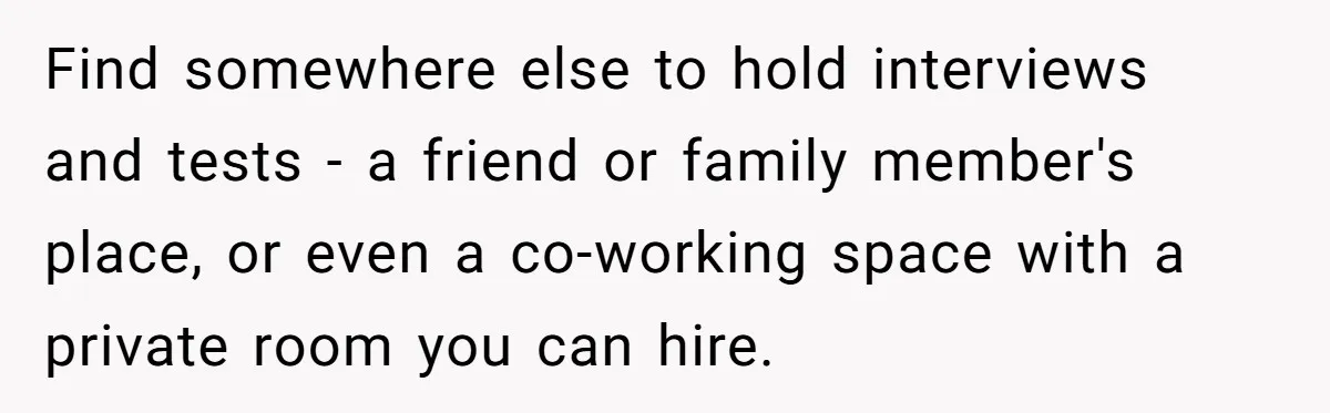 Find somewhere else to hold interviews and tests - a friend or family member's place, or even a co-working space with a private room you can hire.