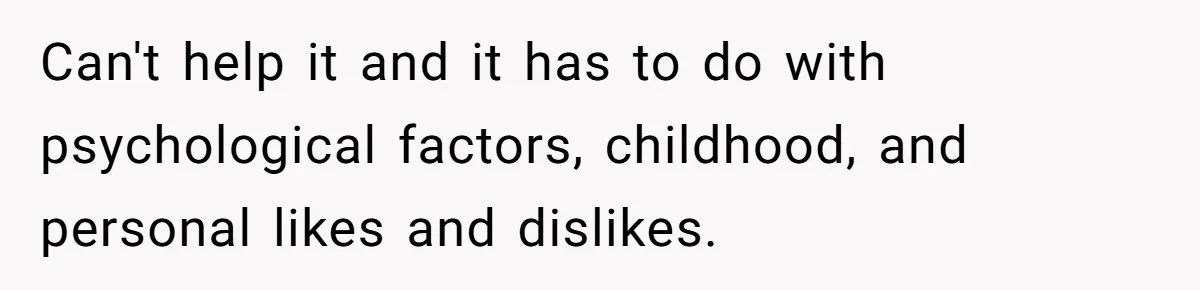 Can't help it and it has to do with psychological factors, childhood, and personal likes and dislikes.