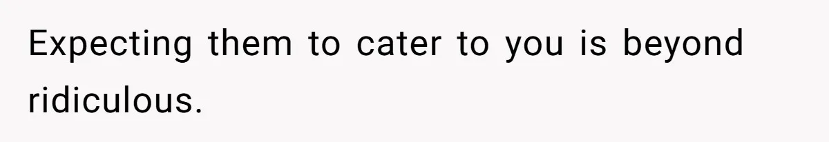 Expecting them to cater to you is beyond ridiculous.