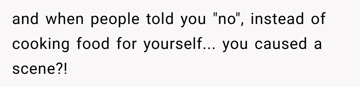 and when people told you "no", instead of cooking food for yourself... you caused a scene?!