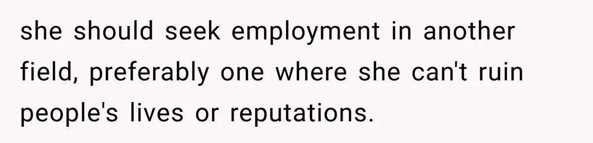 she should seek employment in another field, preferably one where she can't ruin people's lives or reputations.