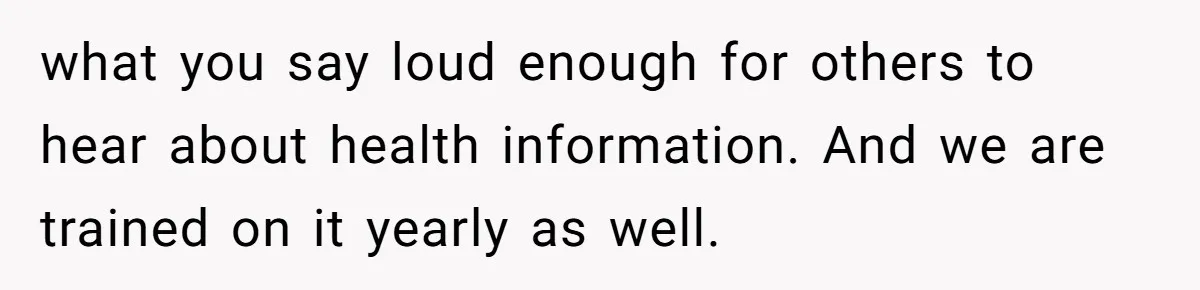 what you say loud enough for others to hear about health information. And we are trained on it yearly as well.