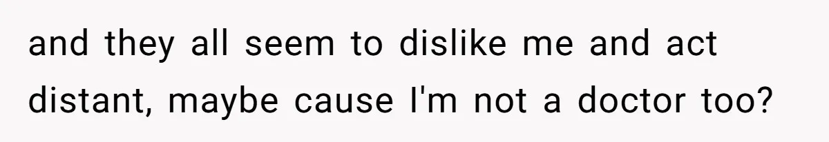 and they all seem to dislike me and act distant, maybe cause I'm not a doctor too?